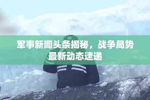军事新闻头条揭秘,战争局势最新动态速递