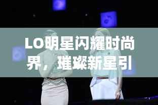 LO明星闪耀时尚界,璀璨新星引领潮流风向标